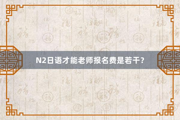 N2日语才能老师报名费是若干？