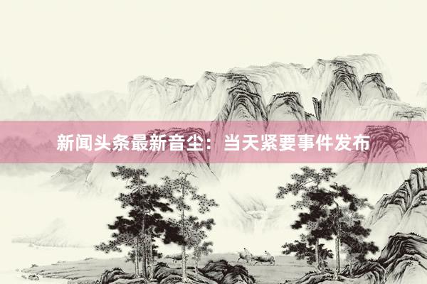 新闻头条最新音尘：当天紧要事件发布
