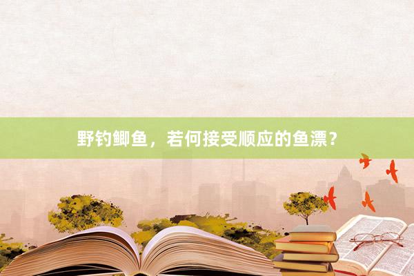 野钓鲫鱼，若何接受顺应的鱼漂？