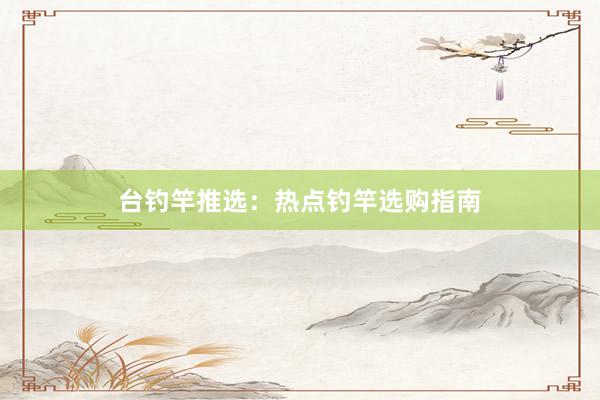 台钓竿推选：热点钓竿选购指南